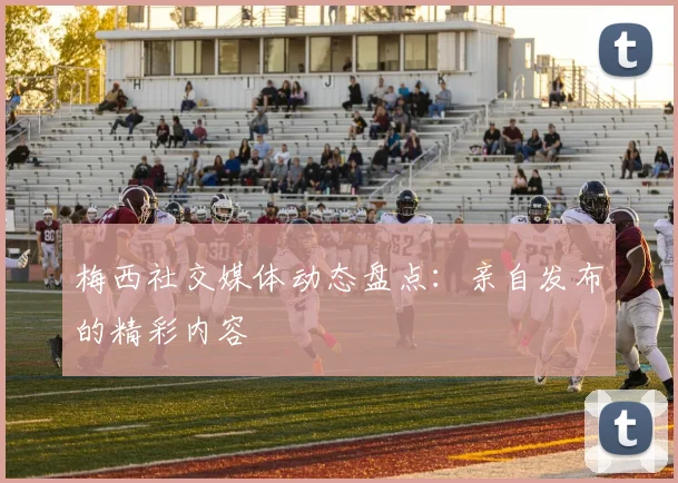 梅西社交媒体动态盘点：亲自发布的精彩内容
