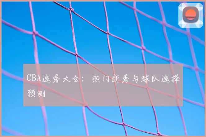 CBA选秀大会：热门新秀与球队选择预测