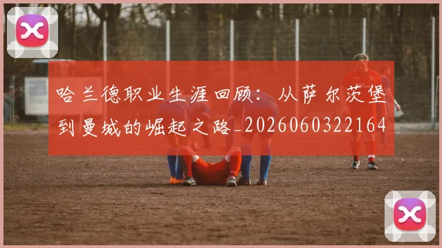 哈兰德职业生涯回顾：从萨尔茨堡到曼城的崛起之路_20260603221643