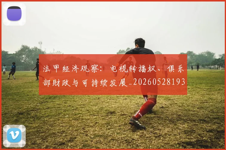 法甲经济观察:电视转播权、俱乐部财政与可持续发展_20260528193455