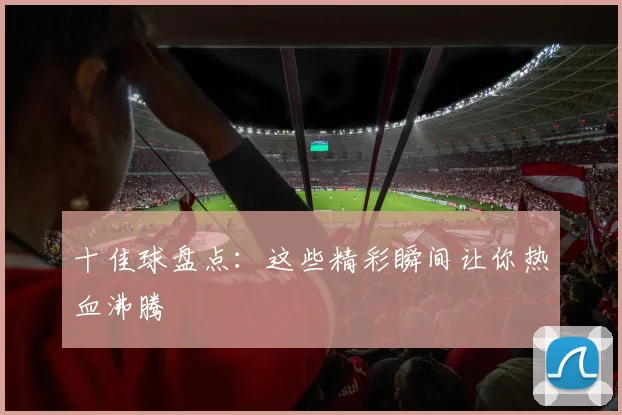 十佳球盘点：这些精彩瞬间让你热血沸腾