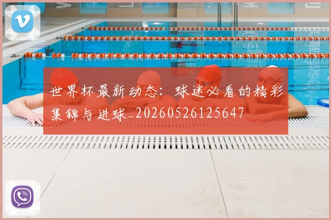世界杯最新动态:球迷必看的精彩集锦与进球_20260526125647
