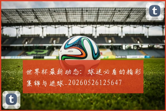 世界杯最新动态：球迷必看的精彩集锦与进球_20260526125647