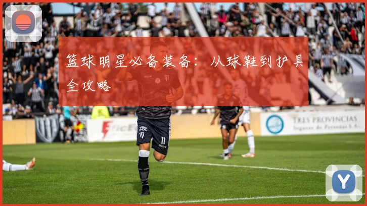 篮球明星必备装备：从球鞋到护具全攻略