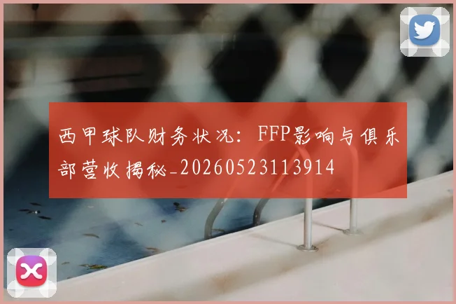 西甲球队财务状况：FFP影响与俱乐部营收揭秘_20260523113914