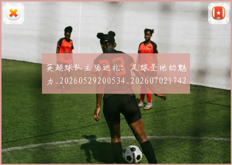 英超球队主场巡礼：足球圣地的魅力_20260529200534_20260702174255