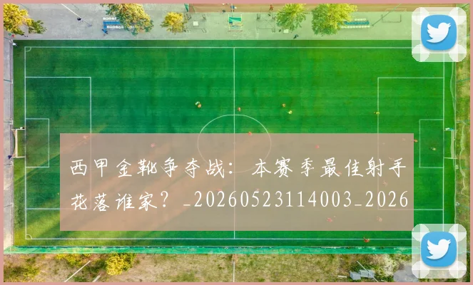 西甲金靴争夺战：本赛季最佳射手花落谁家？_20260523114003_20260703181938