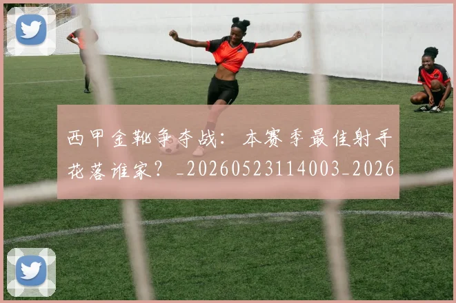 西甲金靴争夺战:本赛季最佳射手花落谁家?_20260523114003_20260703181938