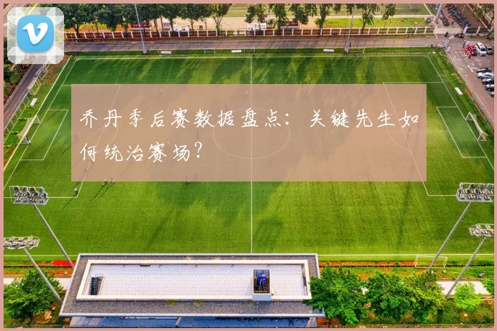 乔丹季后赛数据盘点:关键先生如何统治赛场?
