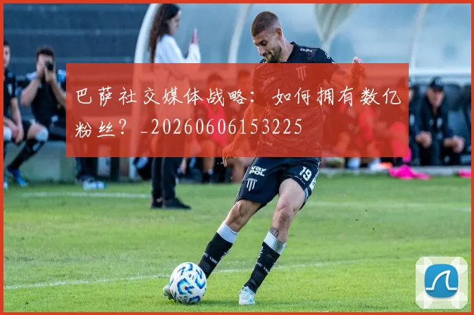 巴萨社交媒体战略：如何拥有数亿粉丝？_20260606153225