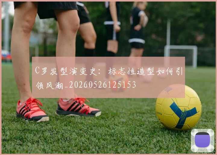 C罗发型演变史：标志性造型如何引领风潮_20260526125153