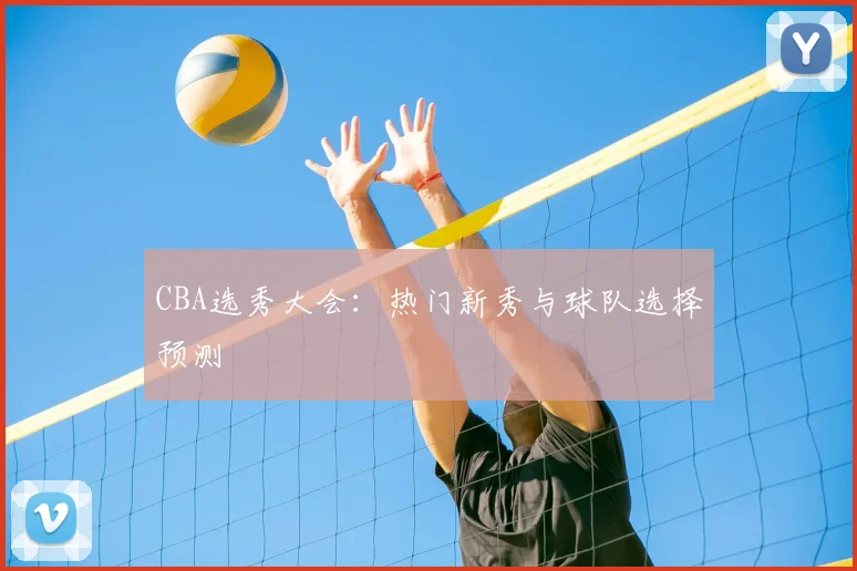 CBA选秀大会：热门新秀与球队选择预测