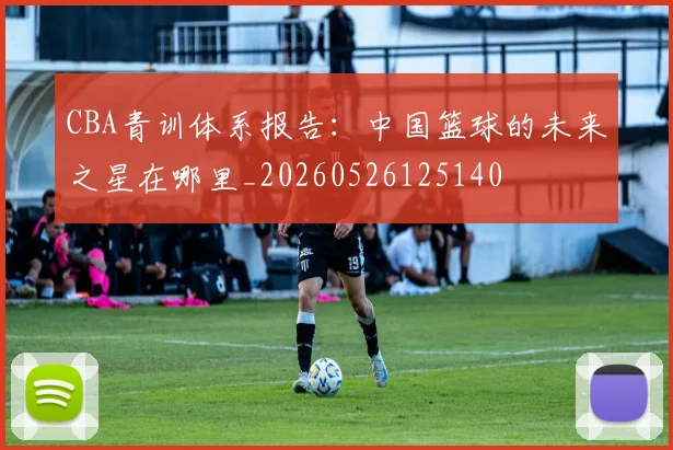CBA青训体系报告：中国篮球的未来之星在哪里_20260526125140